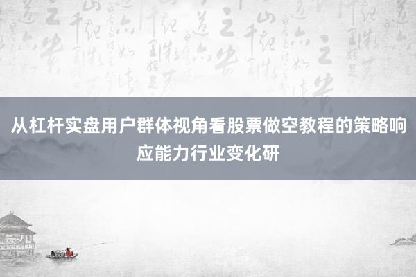 从杠杆实盘用户群体视角看股票做空教程的策略响应能力行业变化研