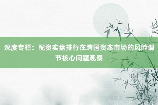 深度专栏：配资实盘排行在跨国资本市场的风险调节核心问题观察