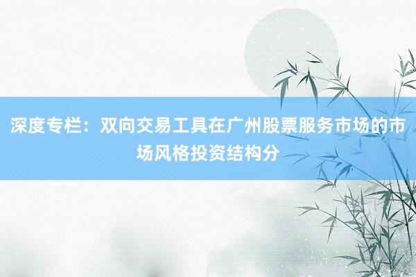 深度专栏：双向交易工具在广州股票服务市场的市场风格投资结构分