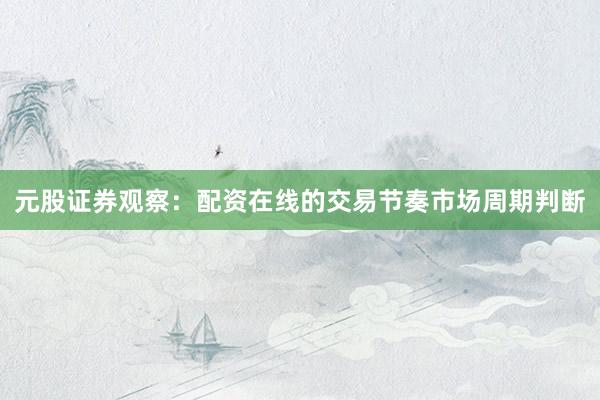 元股证券观察：配资在线的交易节奏市场周期判断