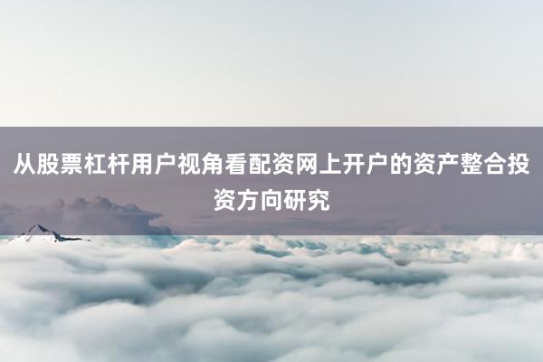 从股票杠杆用户视角看配资网上开户的资产整合投资方向研究
