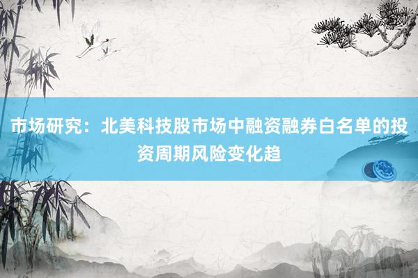 市场研究：北美科技股市场中融资融券白名单的投资周期风险变化趋