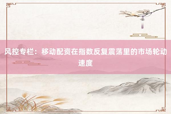 风控专栏：移动配资在指数反复震荡里的市场轮动速度