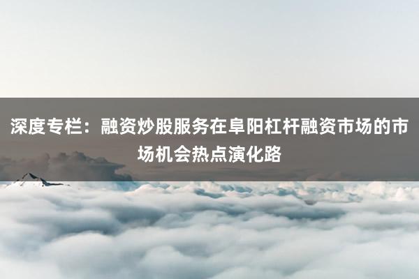 深度专栏：融资炒股服务在阜阳杠杆融资市场的市场机会热点演化路