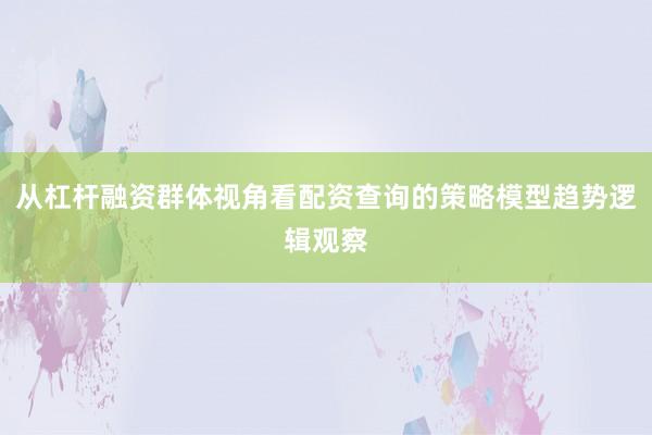 从杠杆融资群体视角看配资查询的策略模型趋势逻辑观察