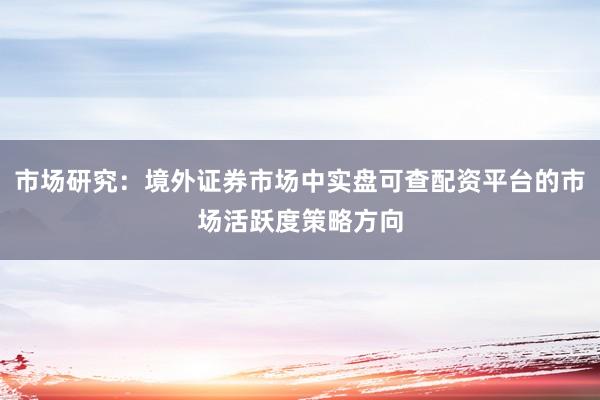 市场研究：境外证券市场中实盘可查配资平台的市场活跃度策略方向