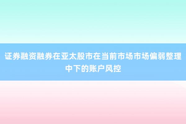 证券融资融券在亚太股市在当前市场市场偏弱整理中下的账户风控