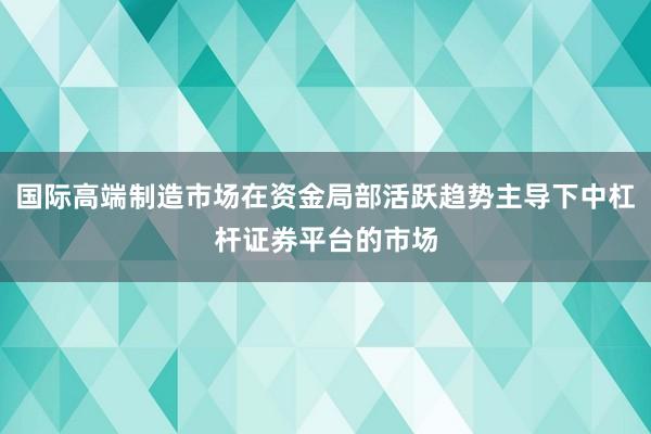 国际高端制造市场在资金局部活跃趋势主导下中杠杆证券平台的市场