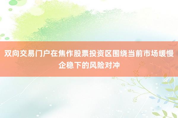 双向交易门户在焦作股票投资区围绕当前市场缓慢企稳下的风险对冲