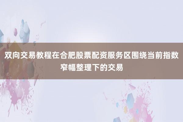 双向交易教程在合肥股票配资服务区围绕当前指数窄幅整理下的交易