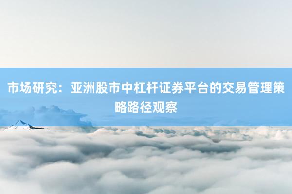 市场研究：亚洲股市中杠杆证券平台的交易管理策略路径观察