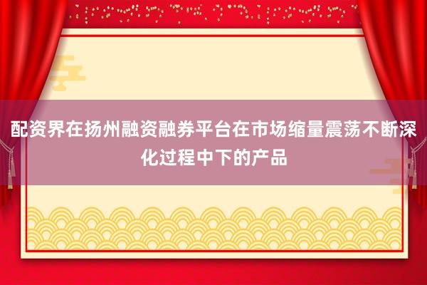配资界在扬州融资融券平台在市场缩量震荡不断深化过程中下的产品