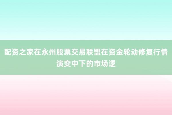 配资之家在永州股票交易联盟在资金轮动修复行情演变中下的市场逻
