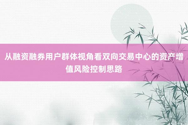 从融资融券用户群体视角看双向交易中心的资产增值风险控制思路