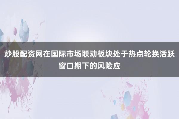 炒股配资网在国际市场联动板块处于热点轮换活跃窗口期下的风险应