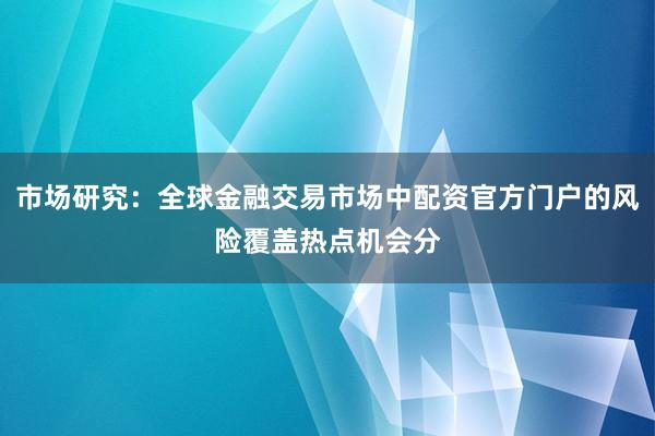市场研究：全球金融交易市场中配资官方门户的风险覆盖热点机会分