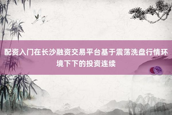 配资入门在长沙融资交易平台基于震荡洗盘行情环境下下的投资连续