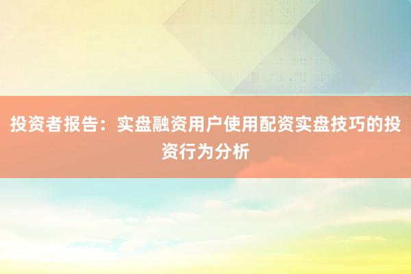 投资者报告：实盘融资用户使用配资实盘技巧的投资行为分析