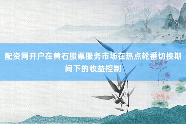配资网开户在黄石股票服务市场在热点轮番切换期间下的收益控制