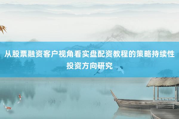 从股票融资客户视角看实盘配资教程的策略持续性投资方向研究