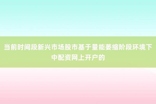 当前时间段新兴市场股市基于量能萎缩阶段环境下中配资网上开户的