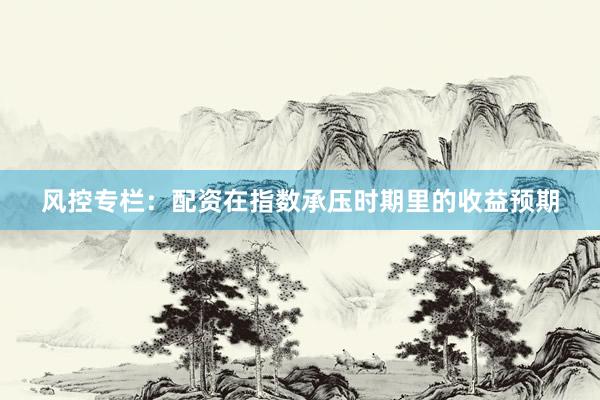 风控专栏：配资在指数承压时期里的收益预期