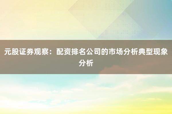 元股证券观察：配资排名公司的市场分析典型现象分析