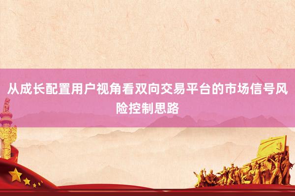 从成长配置用户视角看双向交易平台的市场信号风险控制思路