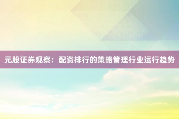 元股证券观察：配资排行的策略管理行业运行趋势