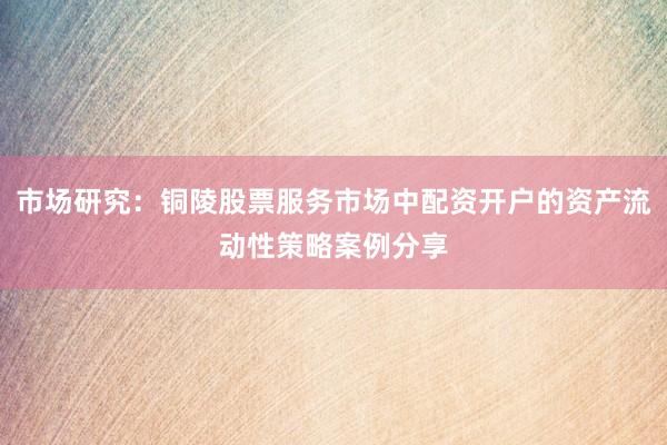 市场研究：铜陵股票服务市场中配资开户的资产流动性策略案例分享