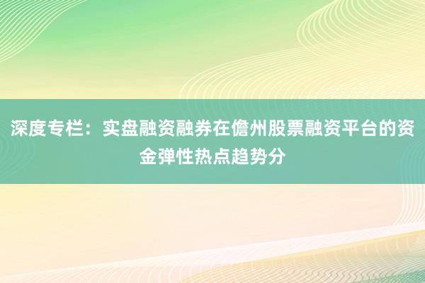 深度专栏：实盘融资融券在儋州股票融资平台的资金弹性热点趋势分