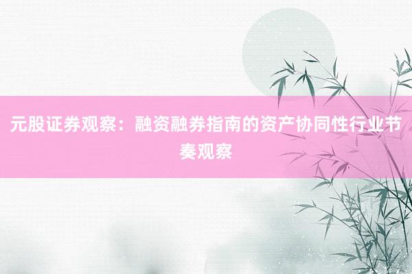 元股证券观察：融资融券指南的资产协同性行业节奏观察