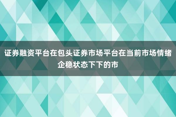 证券融资平台在包头证券市场平台在当前市场情绪企稳状态下下的市