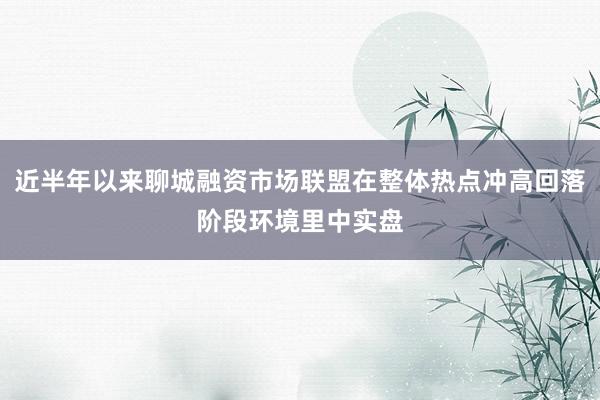 近半年以来聊城融资市场联盟在整体热点冲高回落阶段环境里中实盘