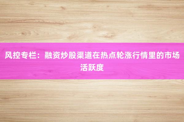 风控专栏:融资炒股渠道在热点轮涨行情里的市场活跃度