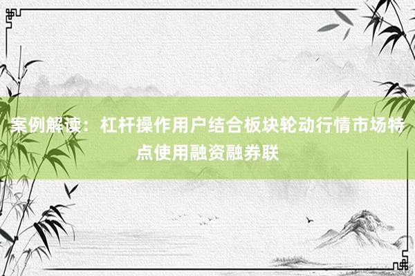 案例解读：杠杆操作用户结合板块轮动行情市场特点使用融资融券联