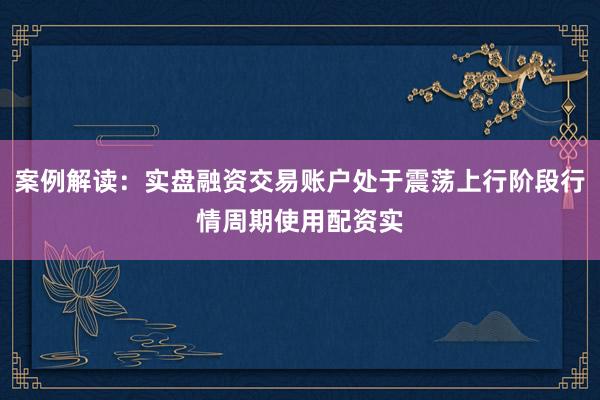 案例解读：实盘融资交易账户处于震荡上行阶段行情周期使用配资实