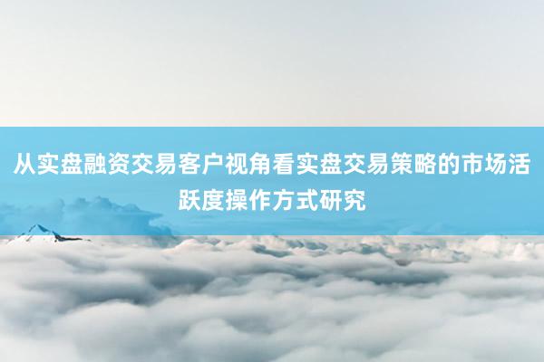 从实盘融资交易客户视角看实盘交易策略的市场活跃度操作方式研究