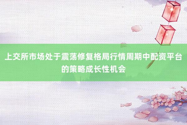 上交所市场处于震荡修复格局行情周期中配资平台的策略成长性机会