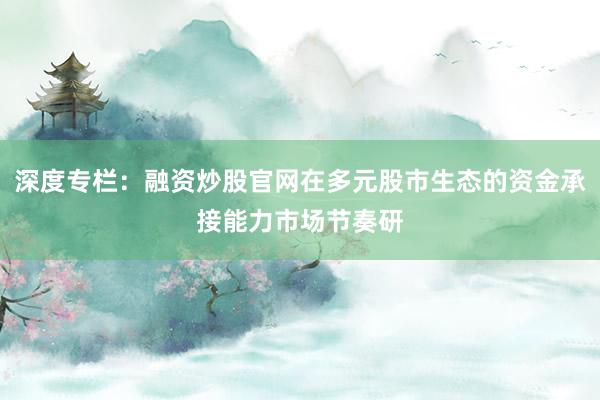 深度专栏：融资炒股官网在多元股市生态的资金承接能力市场节奏研