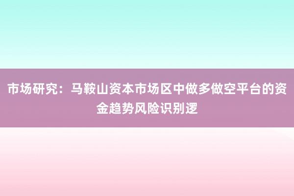 市场研究：马鞍山资本市场区中做多做空平台的资金趋势风险识别逻