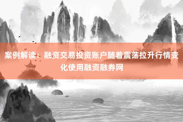 案例解读：融资交易投资账户随着震荡拉升行情变化使用融资融券网