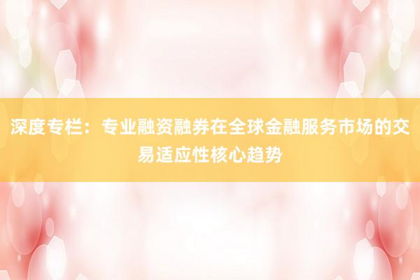 深度专栏:专业融资融券在全球金融服务市场的交易适应性核心趋势