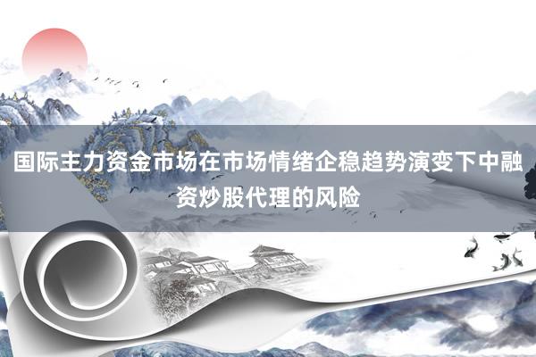 国际主力资金市场在市场情绪企稳趋势演变下中融资炒股代理的风险