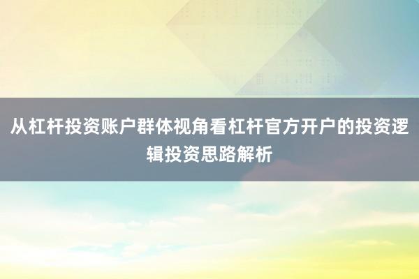 从杠杆投资账户群体视角看杠杆官方开户的投资逻辑投资思路解析