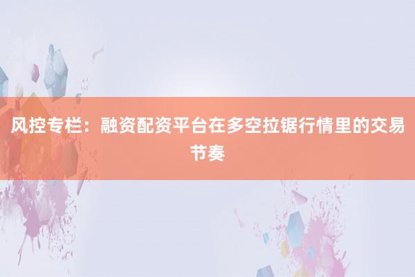 风控专栏：融资配资平台在多空拉锯行情里的交易节奏