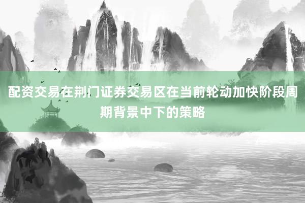 配资交易在荆门证券交易区在当前轮动加快阶段周期背景中下的策略