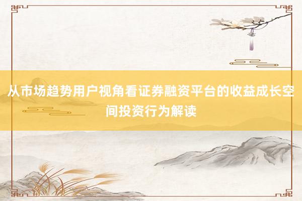 从市场趋势用户视角看证券融资平台的收益成长空间投资行为解读