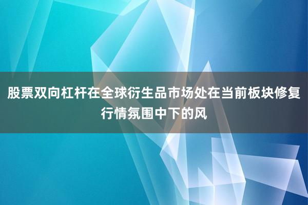 股票双向杠杆在全球衍生品市场处在当前板块修复行情氛围中下的风