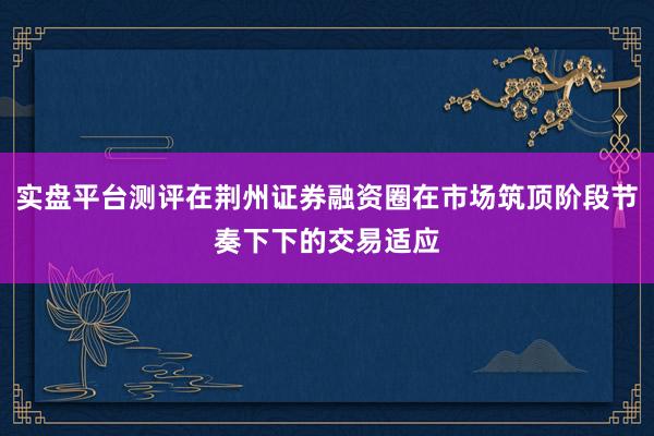 实盘平台测评在荆州证券融资圈在市场筑顶阶段节奏下下的交易适应